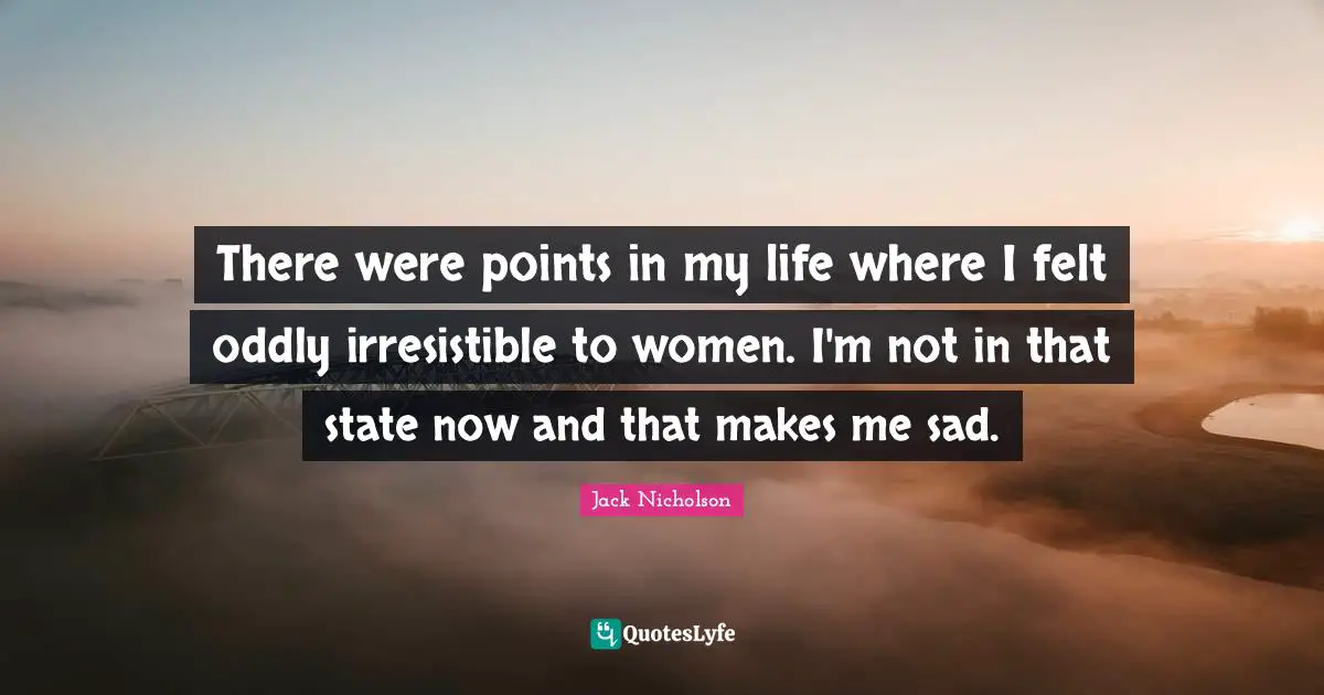 There were points in my life where I felt oddly irresistible to women. I'm not in that state now and that makes me sad.