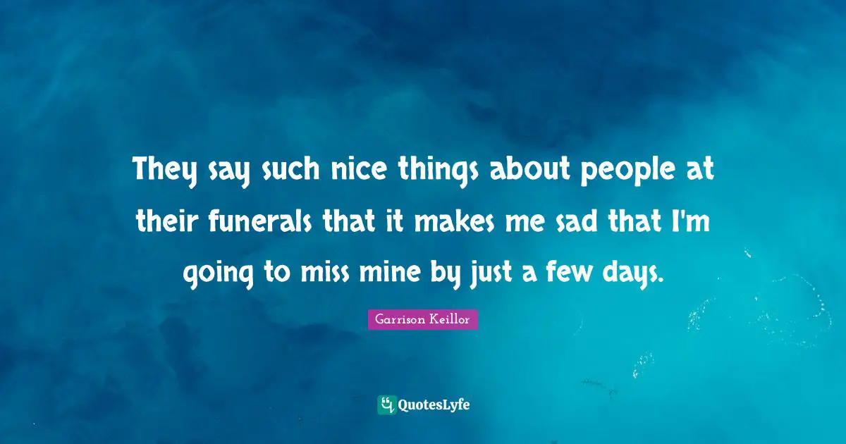 Garrison Keillor Quotes: "They say such nice things about people at their funerals that it makes me sad that I'm going to miss mine by just a few days."