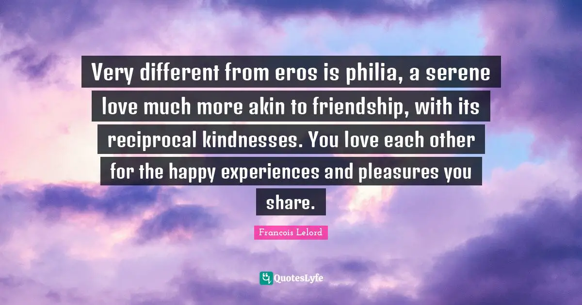 Very different from eros is philia, a serene love much more akin to friendship, with its reciprocal kindnesses. You love each other for the happy experiences and pleasures you share.
