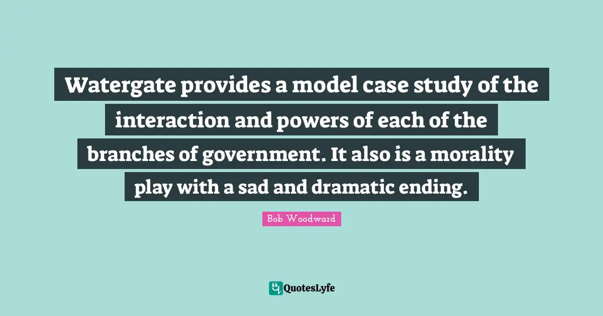 Bob Woodward Quotes: "Watergate provides a model case study of the interaction and powers of each of the branches of government. It also is a morality play with a sad and dramatic ending."