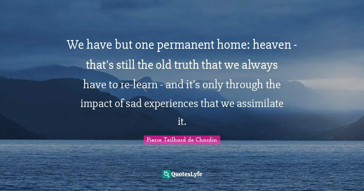 We have but one permanent home: heaven - that's still the old truth that we always have to re-learn - and it's only through the impact of sad experiences that we assimilate it.