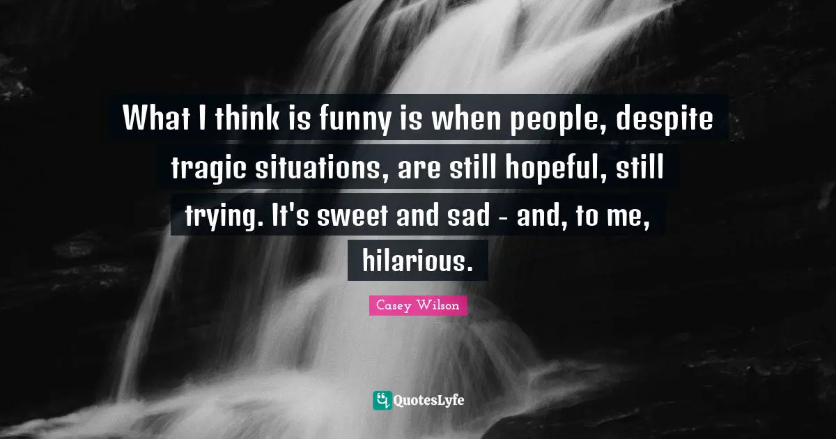 What I think is funny is when people, despite tragic situations, are still hopeful, still trying. It's sweet and sad - and, to me, hilarious.