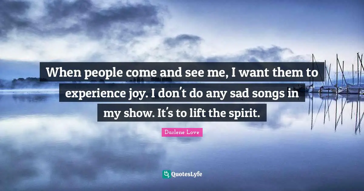 When people come and see me, I want them to experience joy. I don't do any sad songs in my show. It's to lift the spirit.