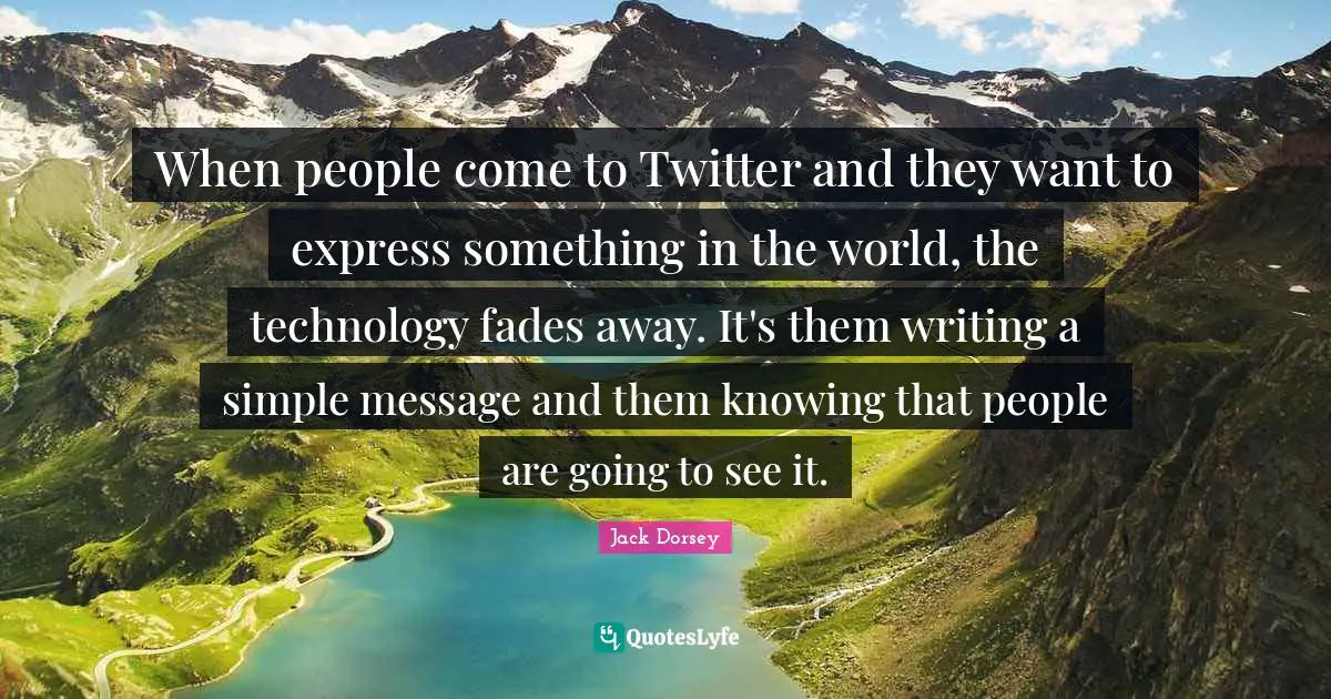 When people come to Twitter and they want to express something in the world, the technology fades away. It's them writing a simple message and them knowing that people are going to see it.