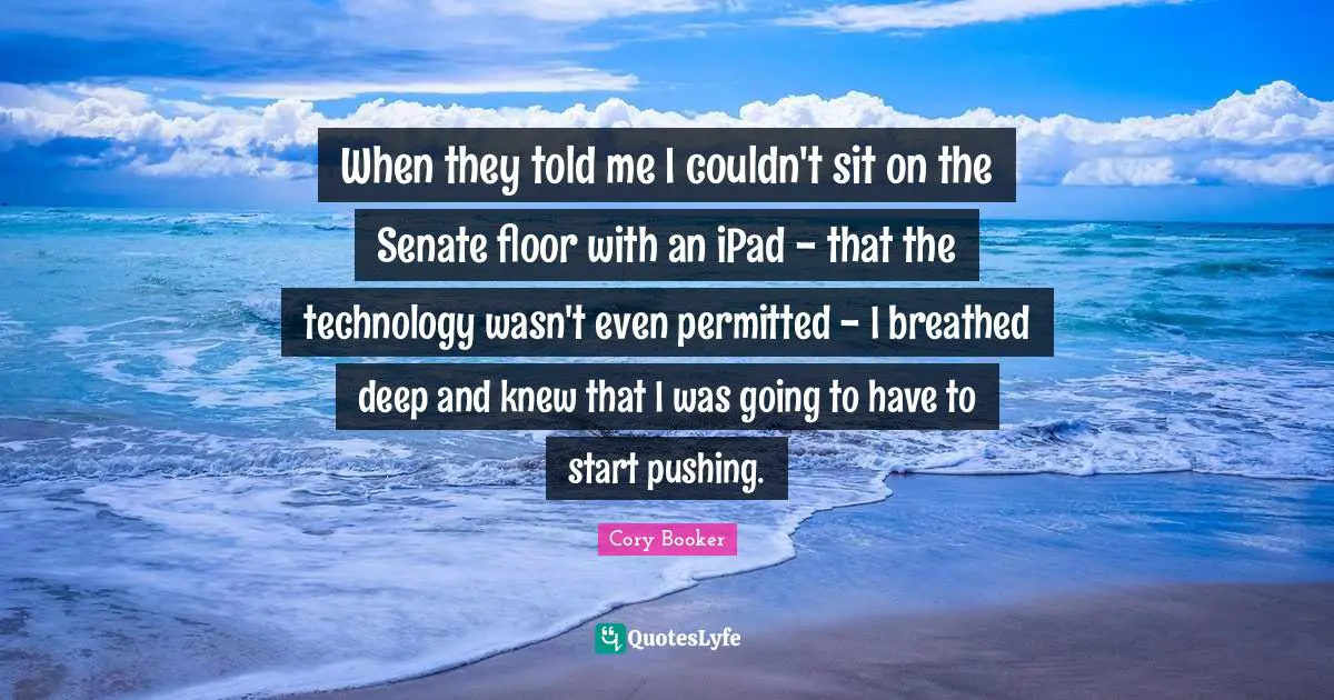 Cory Booker Quotes: "When they told me I couldn't sit on the Senate floor with an iPad - that the technology wasn't even permitted - I breathed deep and knew that I was going to have to start pushing."