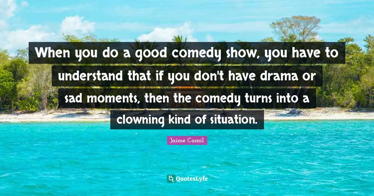 When you do a good comedy show, you have to understand that if you don't have drama or sad moments, then the comedy turns into a clowning kind of situation.