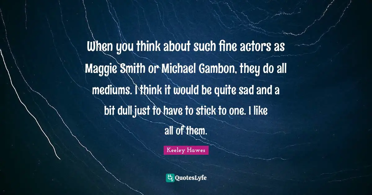 When you think about such fine actors as Maggie Smith or Michael Gambon, they do all mediums. I think it would be quite sad and a bit dull just to have to stick to one. I like all of them.