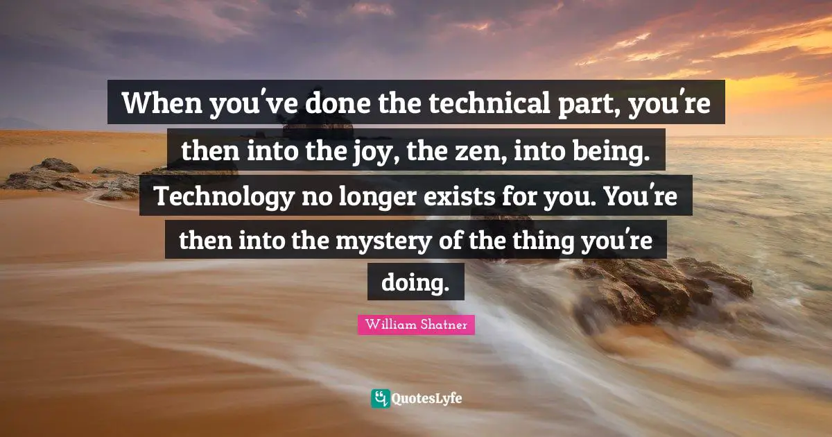 When you've done the technical part, you're then into the joy, the zen, into being. Technology no longer exists for you. You're then into the mystery of the thing you're doing.