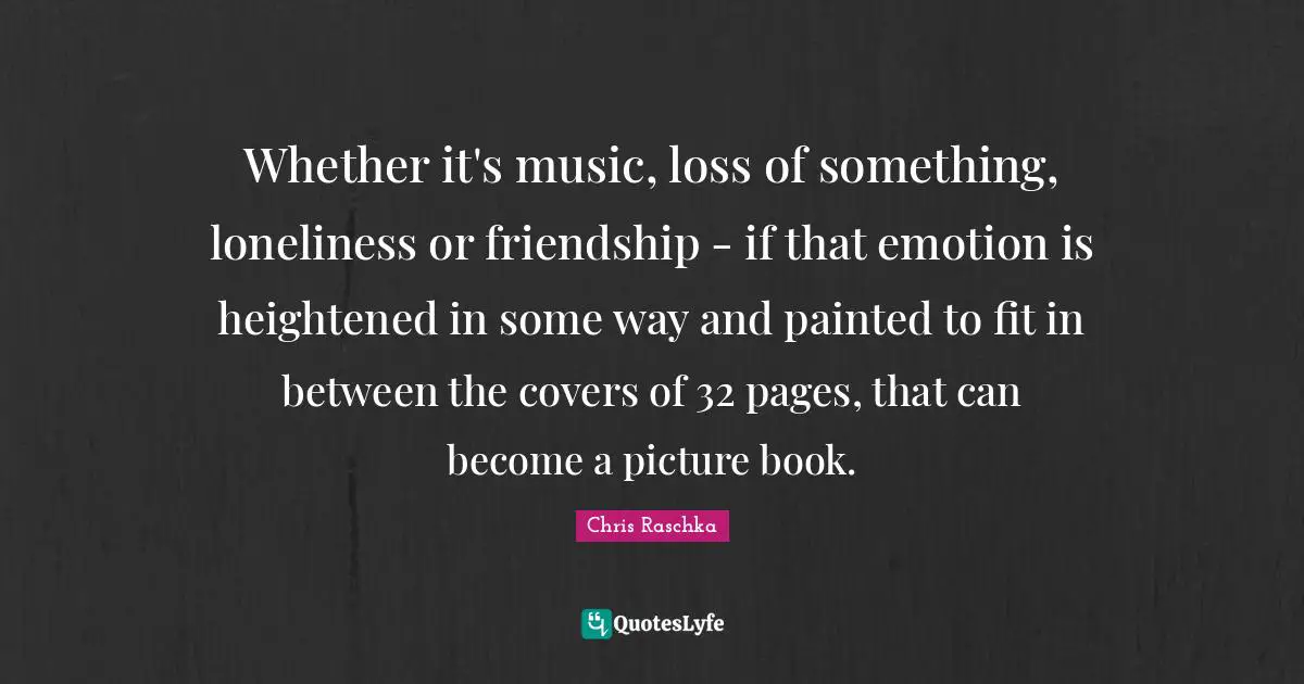 Whether it's music, loss of something, loneliness or friendship - if that emotion is heightened in some way and painted to fit in between the covers of 32 pages, that can become a picture book.