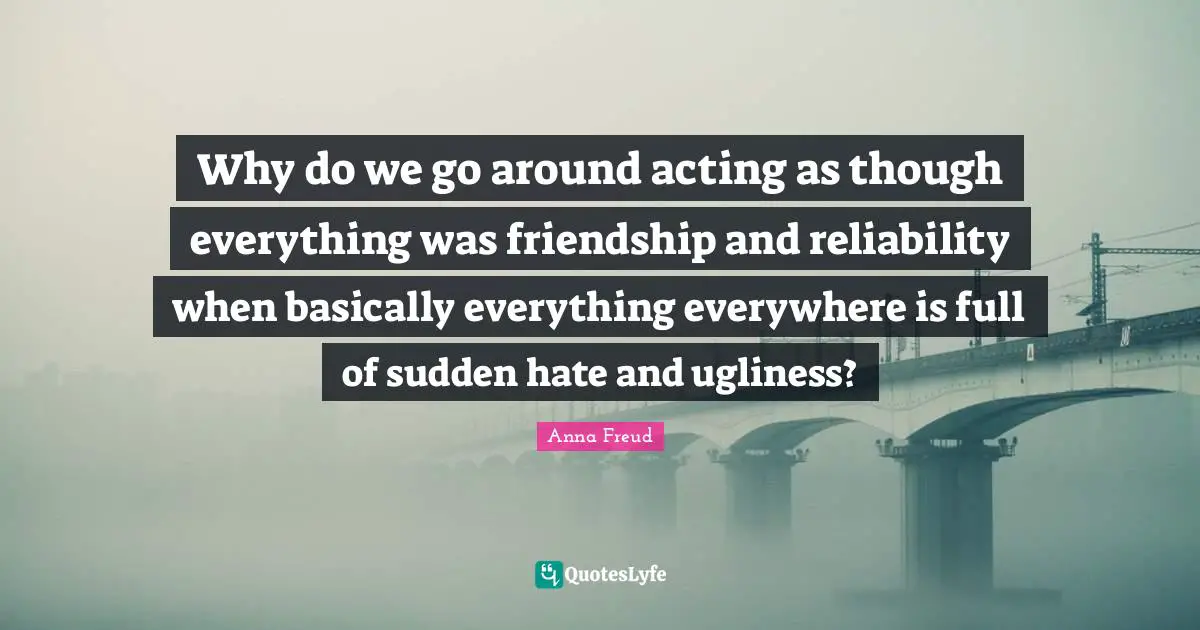 Why do we go around acting as though everything was friendship and reliability when basically everything everywhere is full of sudden hate and ugliness?