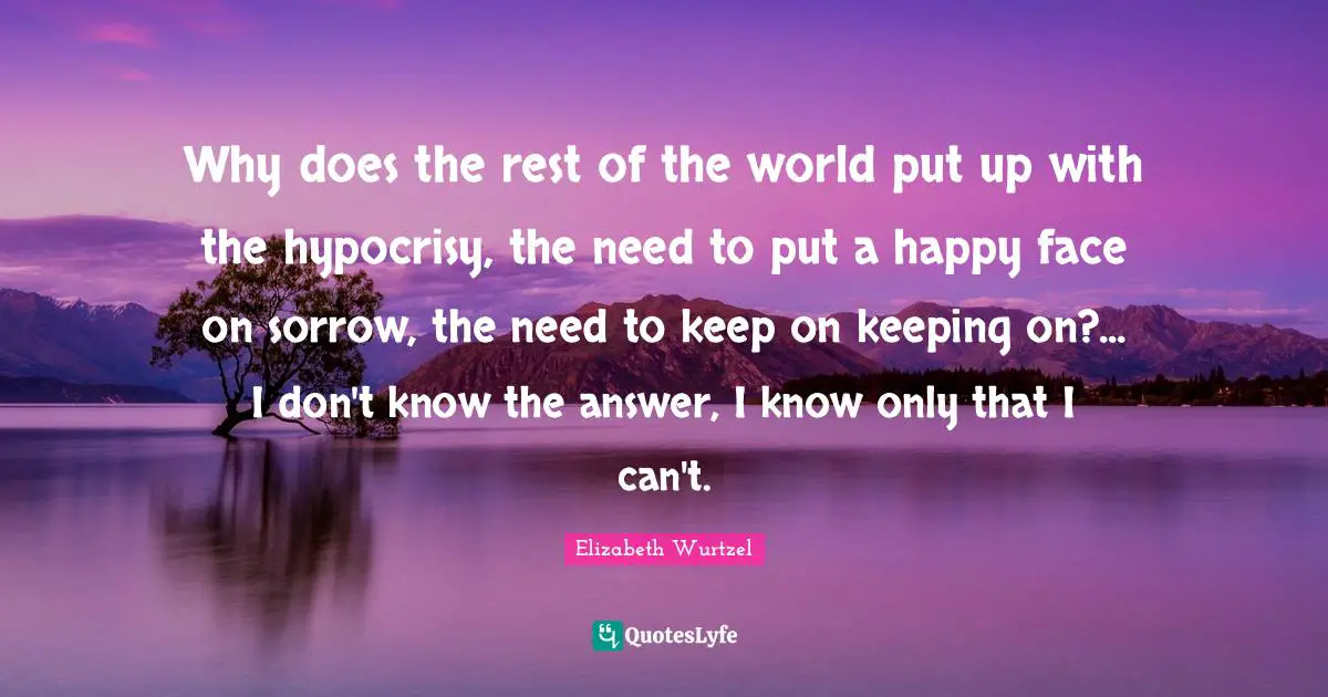 Elizabeth Wurtzel Quotes: "Why does the rest of the world put up with the hypocrisy, the need to put a happy face on sorrow, the need to keep on keeping on?... I don't know the answer, I know only that I can't."