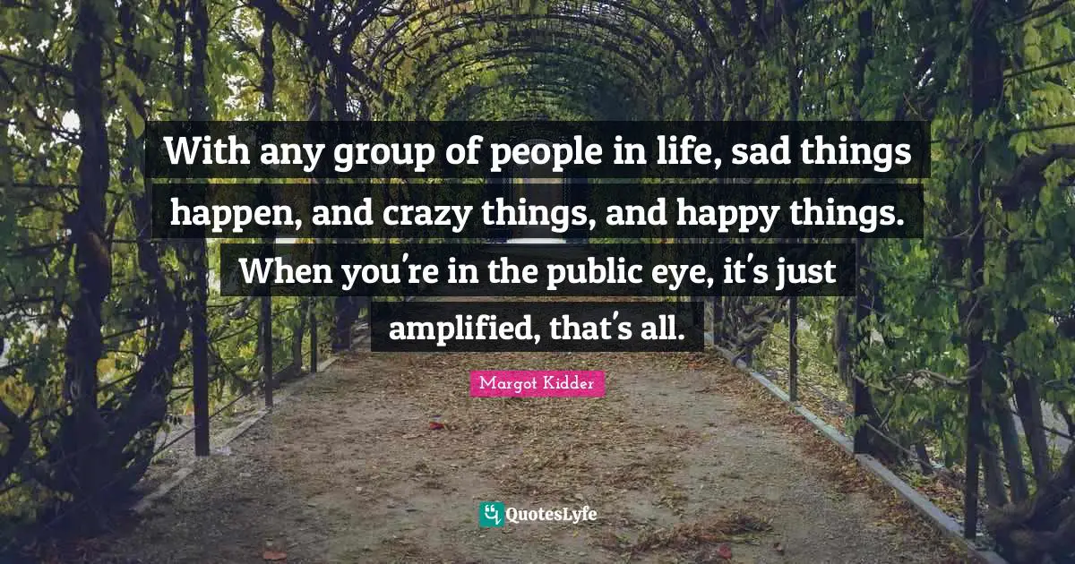 With any group of people in life, sad things happen, and crazy things, and happy things. When you're in the public eye, it's just amplified, that's all.