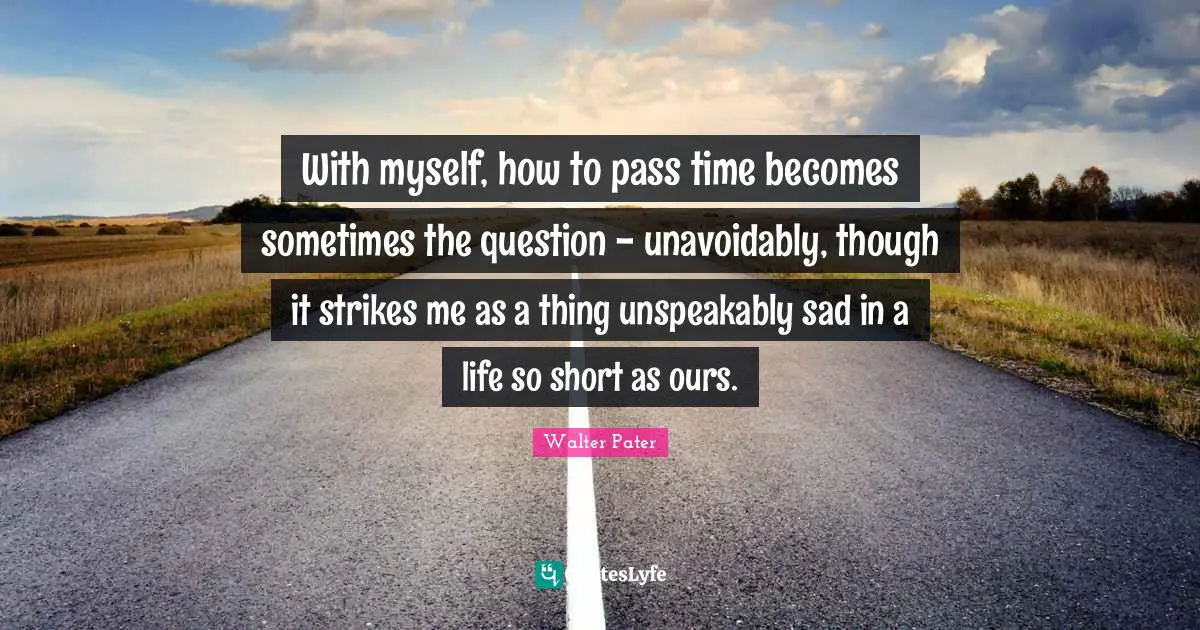With myself, how to pass time becomes sometimes the question - unavoidably, though it strikes me as a thing unspeakably sad in a life so short as ours.