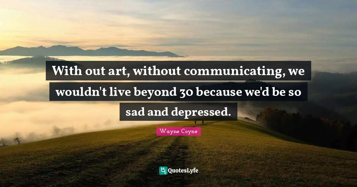 With out art, without communicating, we wouldn't live beyond 30 because we'd be so sad and depressed.