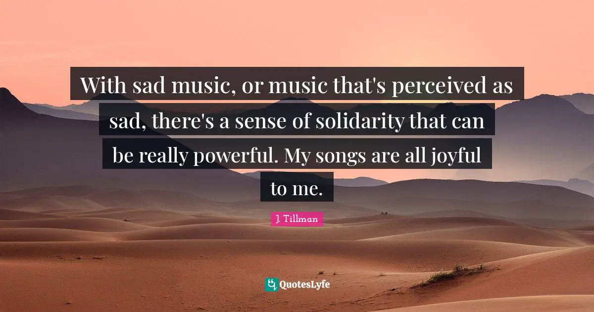 With sad music, or music that's perceived as sad, there's a sense of solidarity that can be really powerful. My songs are all joyful to me.