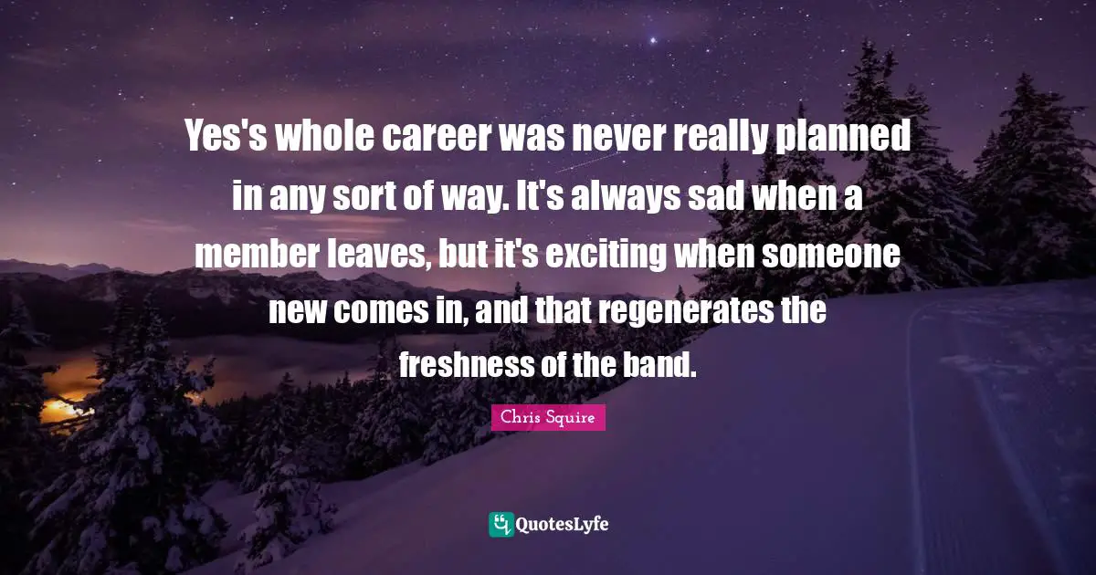 Yes's whole career was never really planned in any sort of way. It's always sad when a member leaves, but it's exciting when someone new comes in, and that regenerates the freshness of the band.
