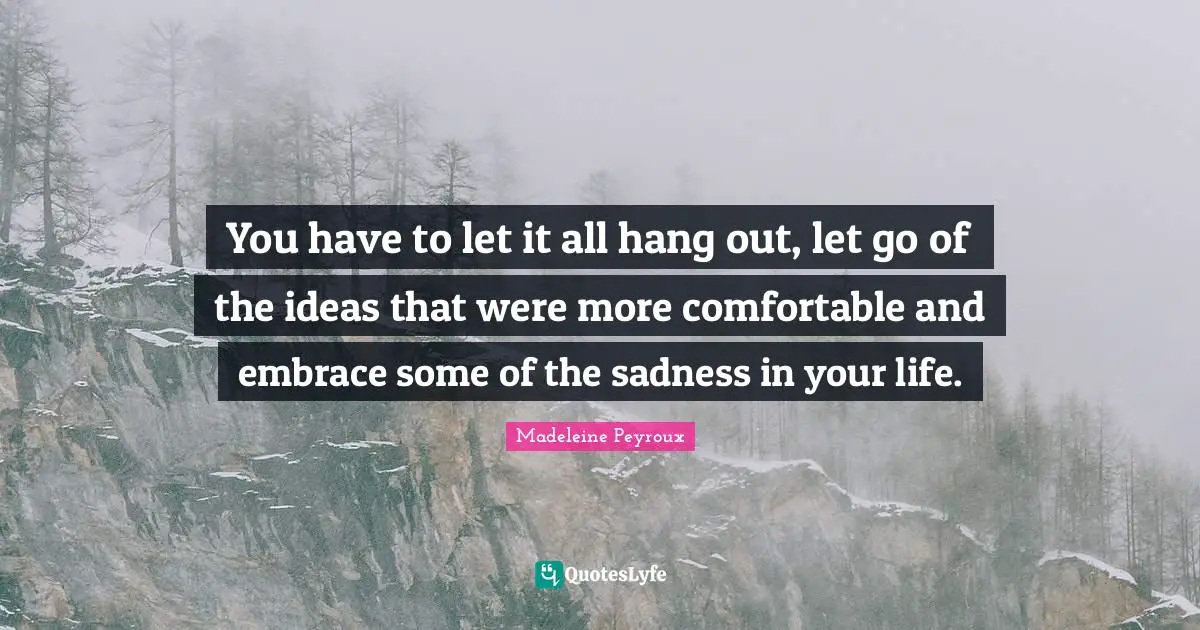 You have to let it all hang out, let go of the ideas that were more comfortable and embrace some of the sadness in your life.