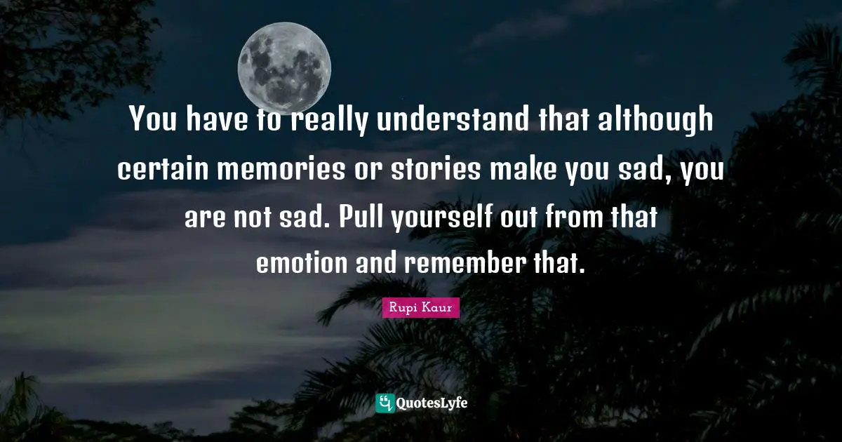 You have to really understand that although certain memories or stories make you sad, you are not sad. Pull yourself out from that emotion and remember that.