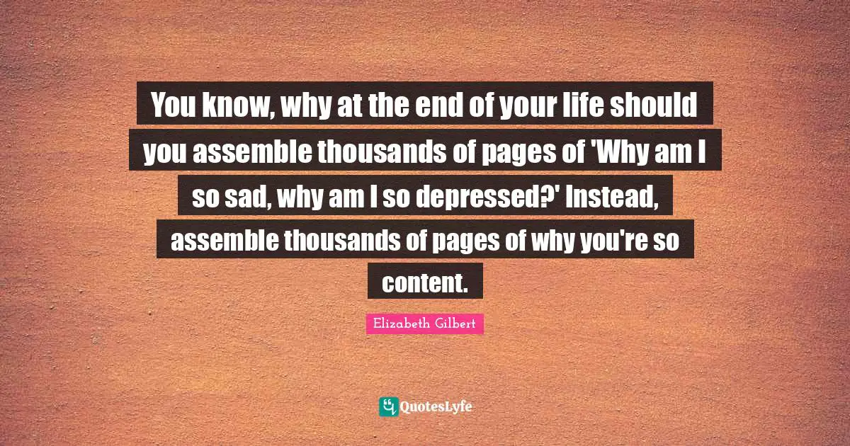 You know, why at the end of your life should you assemble thousands of pages of 'Why am I so sad, why am I so depressed?' Instead, assemble thousands of pages of why you're so content.