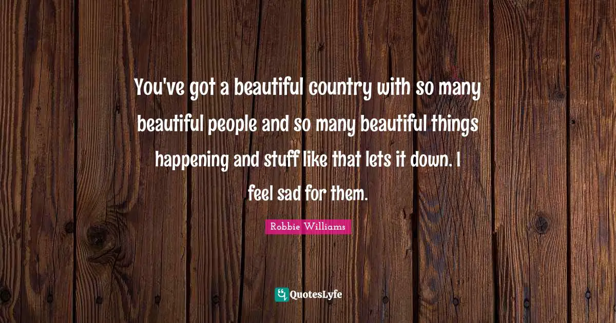 You've got a beautiful country with so many beautiful people and so many beautiful things happening and stuff like that lets it down. I feel sad for them.