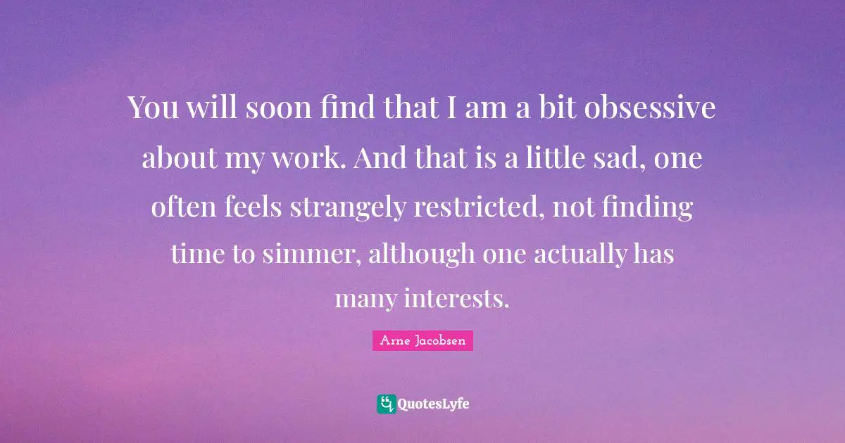 You will soon find that I am a bit obsessive about my work. And that is a little sad, one often feels strangely restricted, not finding time to simmer, although one actually has many interests.