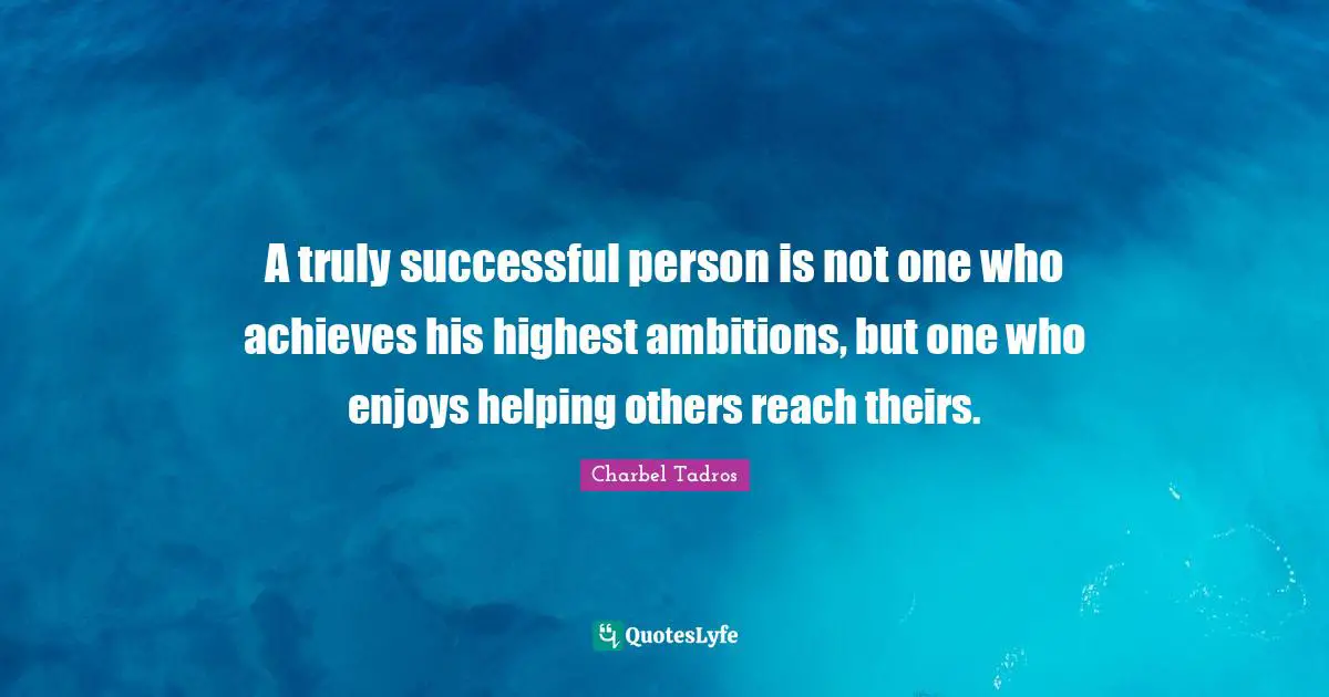 A truly successful person is not one who achieves his highest ambitions, but one who enjoys helping others reach theirs.