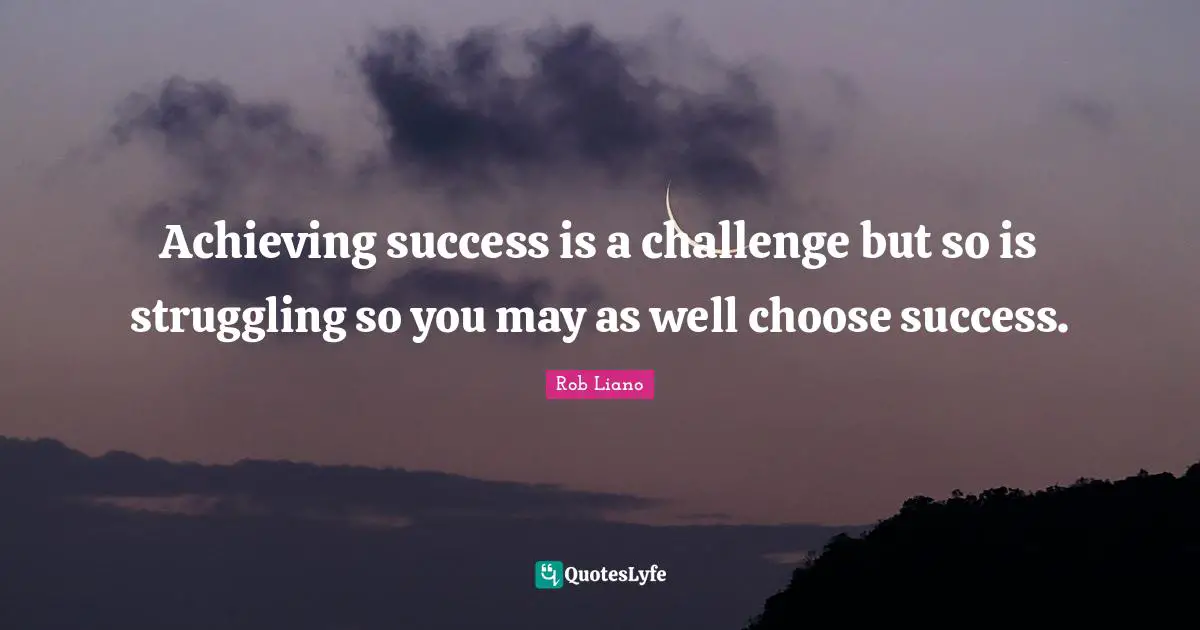 Achieving success is a challenge but so is struggling so you may as well choose success.