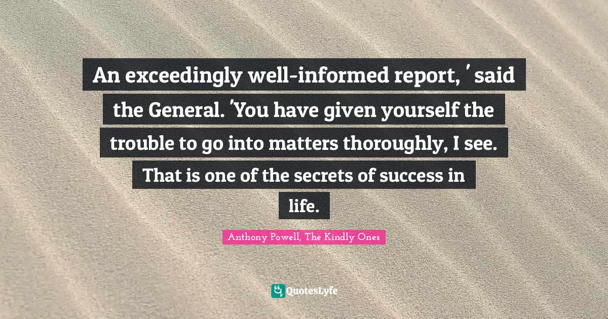 An exceedingly well-informed report, ' said the General. 'You have given yourself the trouble to go into matters thoroughly, I see. That is one of the secrets of success in life.