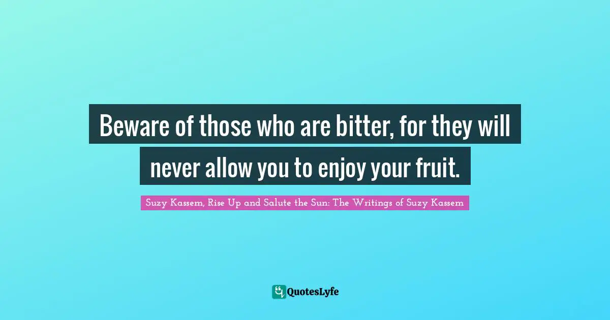 Beware of those who are bitter, for they will never allow you to enjoy your fruit.