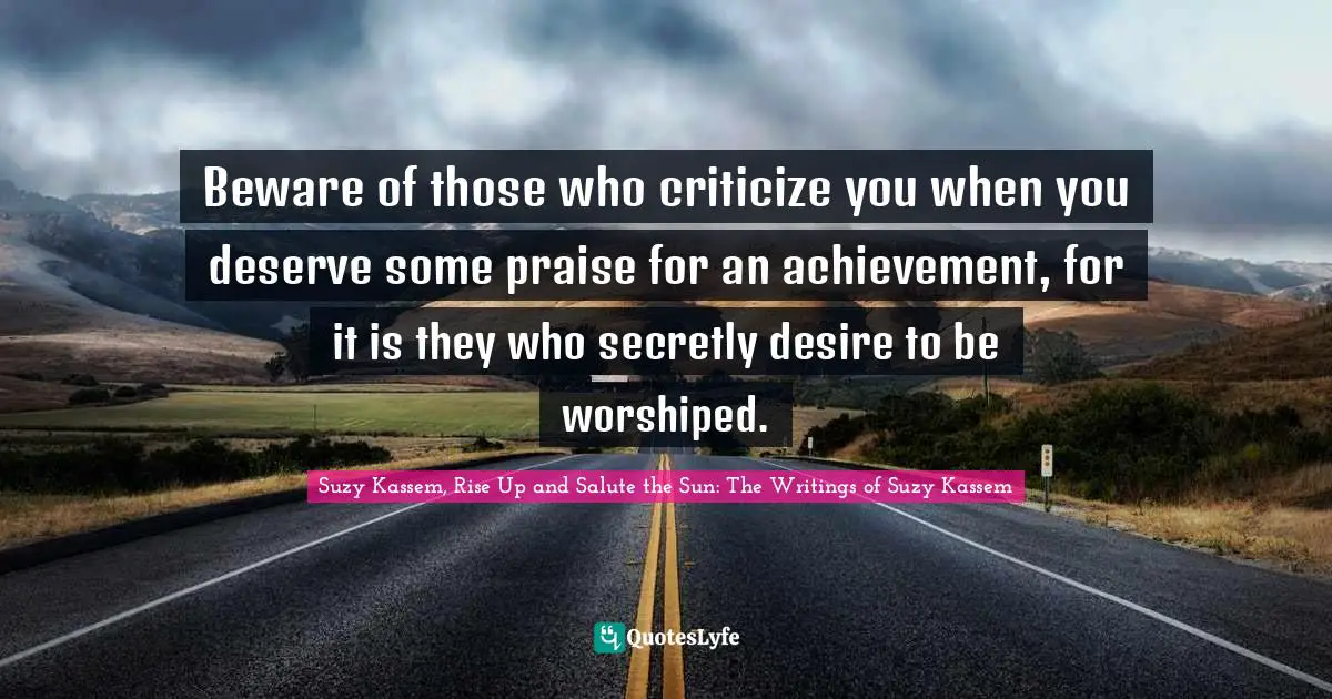 Beware of those who criticize you when you deserve some praise for an achievement, for it is they who secretly desire to be worshiped.