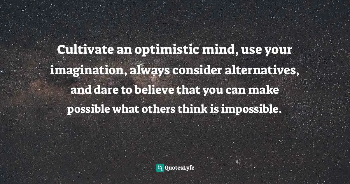 Cultivate an optimistic mind, use your imagination, always consider alternatives, and dare to believe that you can make possible what others think is impossible.