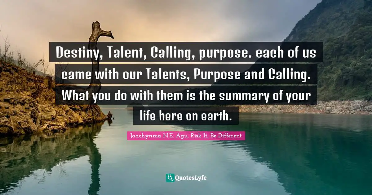 Destiny, Talent, Calling, purpose. each of us came with our Talents, Purpose and Calling. What you do with them is the summary of your life here on earth.