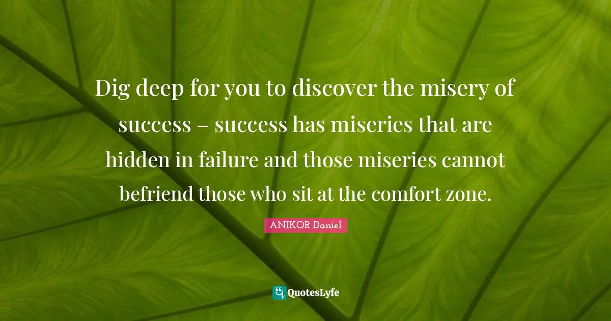 Dig deep for you to discover the misery of success – success has miseries that are hidden in failure and those miseries cannot befriend those who sit at the comfort zone.