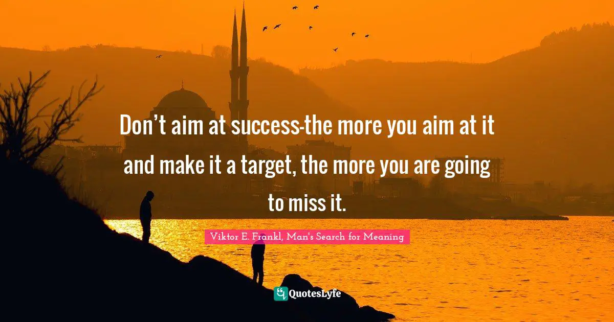 Viktor E. Frankl, Man's Search for Meaning Quotes: Don’t aim at success—the more you aim at it and make it a target, the more you are going to miss it.