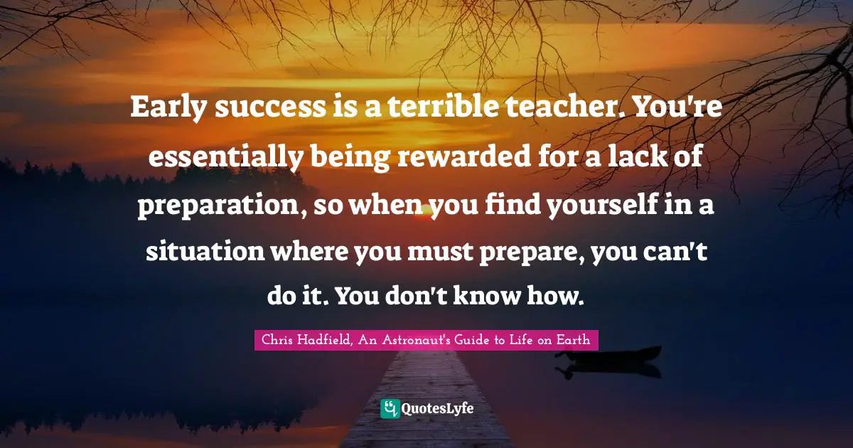Chris Hadfield Quotes: "Early success is a terrible teacher. You're essentially being rewarded for a lack of preparation, so when you find yourself in a situation where you must prepare, you can't do it. You don't know how."