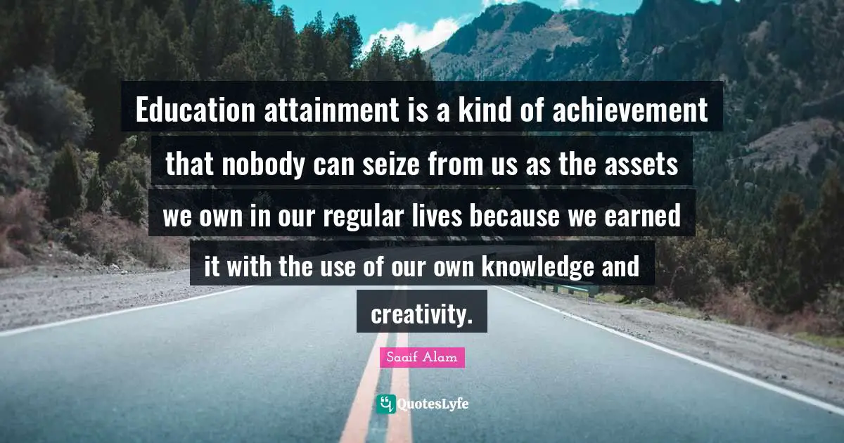Education attainment is a kind of achievement that nobody can seize from us as the assets we own in our regular lives because we earned it with the use of our own knowledge and creativity.