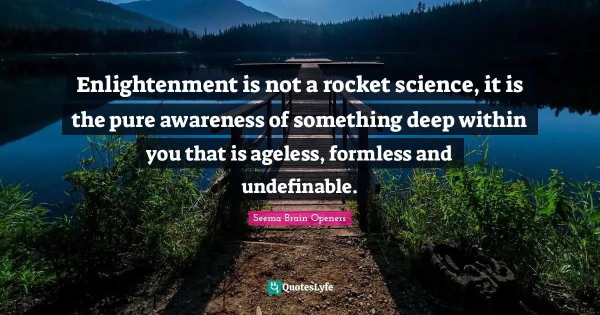 Enlightenment is not a rocket science, it is the pure awareness of something deep within you that is ageless, formless and undefinable.