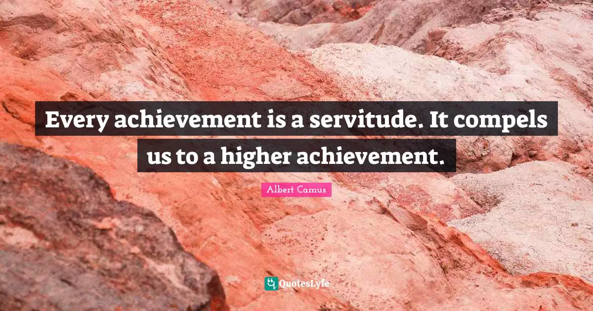 Every achievement is a servitude. It compels us to a higher achievement.