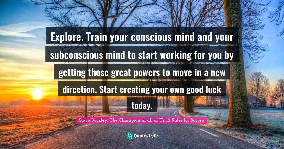 Mind Body Spirit Quotes: "Explore. Train your conscious mind and your subconscious mind to start working for you by getting those great powers to move in a new direction. Start creating your own good luck today."