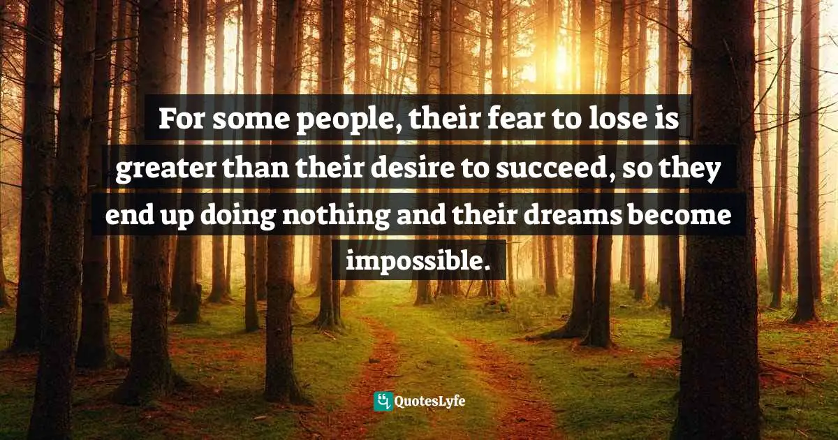 For some people, their fear to lose is greater than their desire to succeed, so they end up doing nothing and their dreams become impossible.