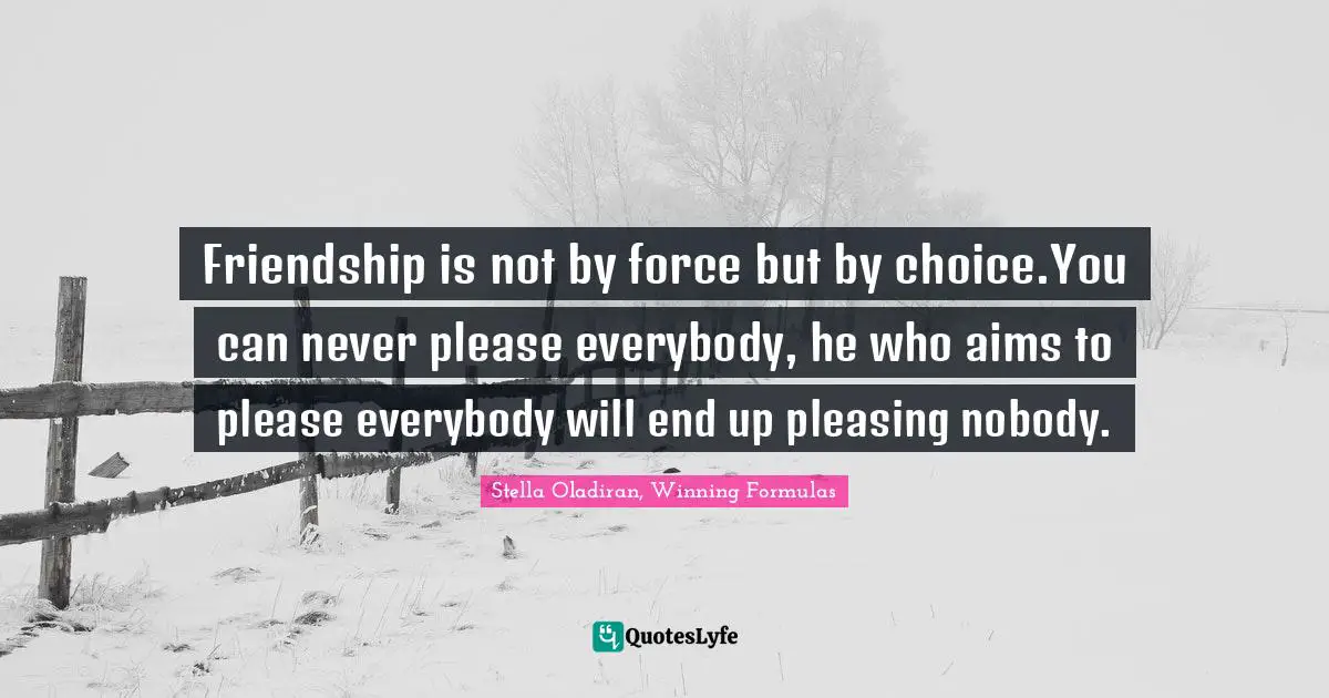 Friendship is not by force but by choice.You can never please everybody, he who aims to please everybody will end up pleasing nobody.