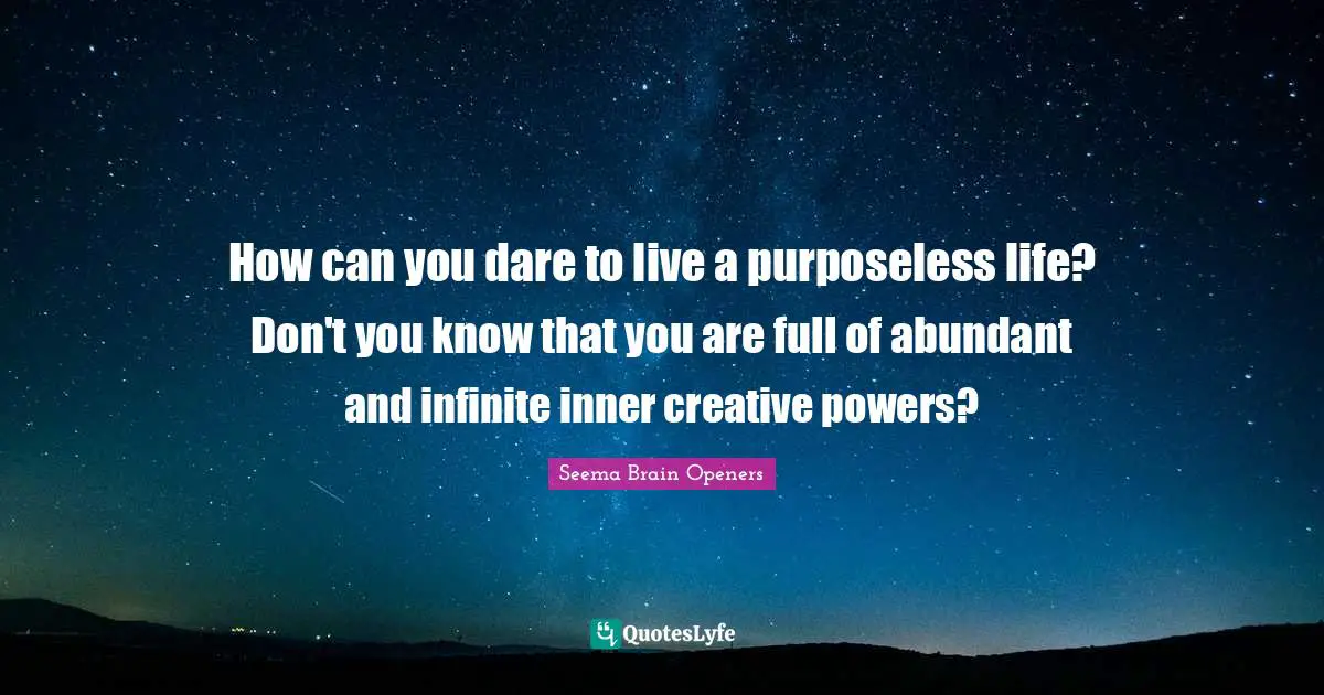 How can you dare to live a purposeless life? Don't you know that you are full of abundant and infinite inner creative powers?