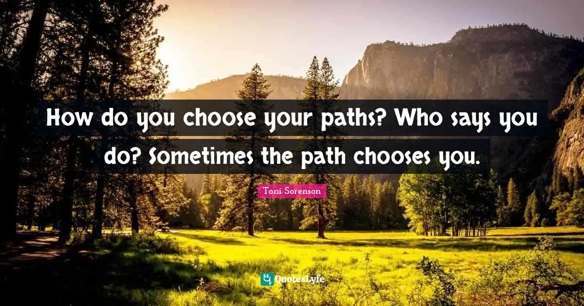 How do you choose your paths? Who says you do? Sometimes the path chooses you.