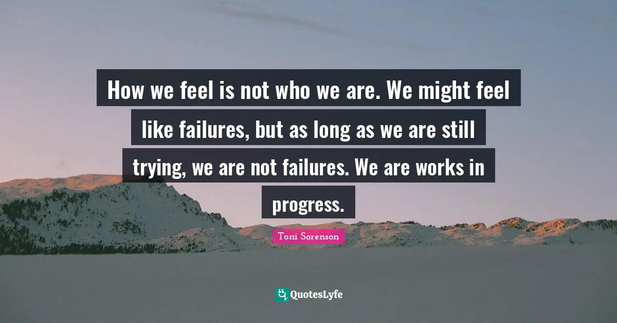 How we feel is not who we are. We might feel like failures, but as long as we are still trying, we are not failures. We are works in progress.
