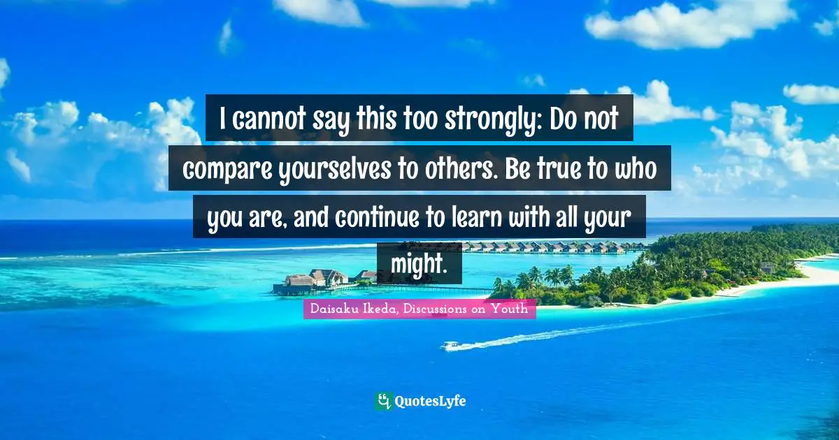 I cannot say this too strongly: Do not compare yourselves to others. Be true to who you are, and continue to learn with all your might.