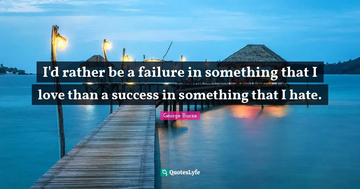 I'd rather be a failure in something that I love than a success in something that I hate.