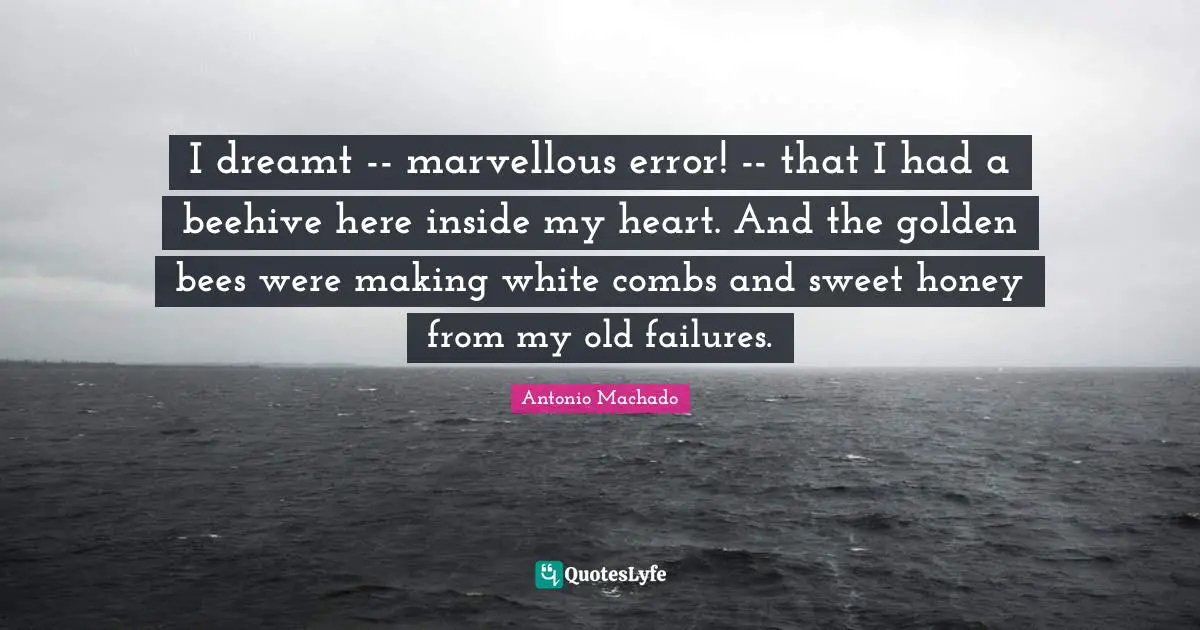 Antonio Machado Quotes: "I dreamt -- marvellous error! -- that I had a beehive here inside my heart. And the golden bees were making white combs and sweet honey from my old failures."