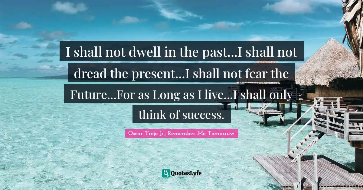 I shall not dwell in the past...I shall not dread the present...I shall not fear the Future...For as Long as I live...I shall only think of success.