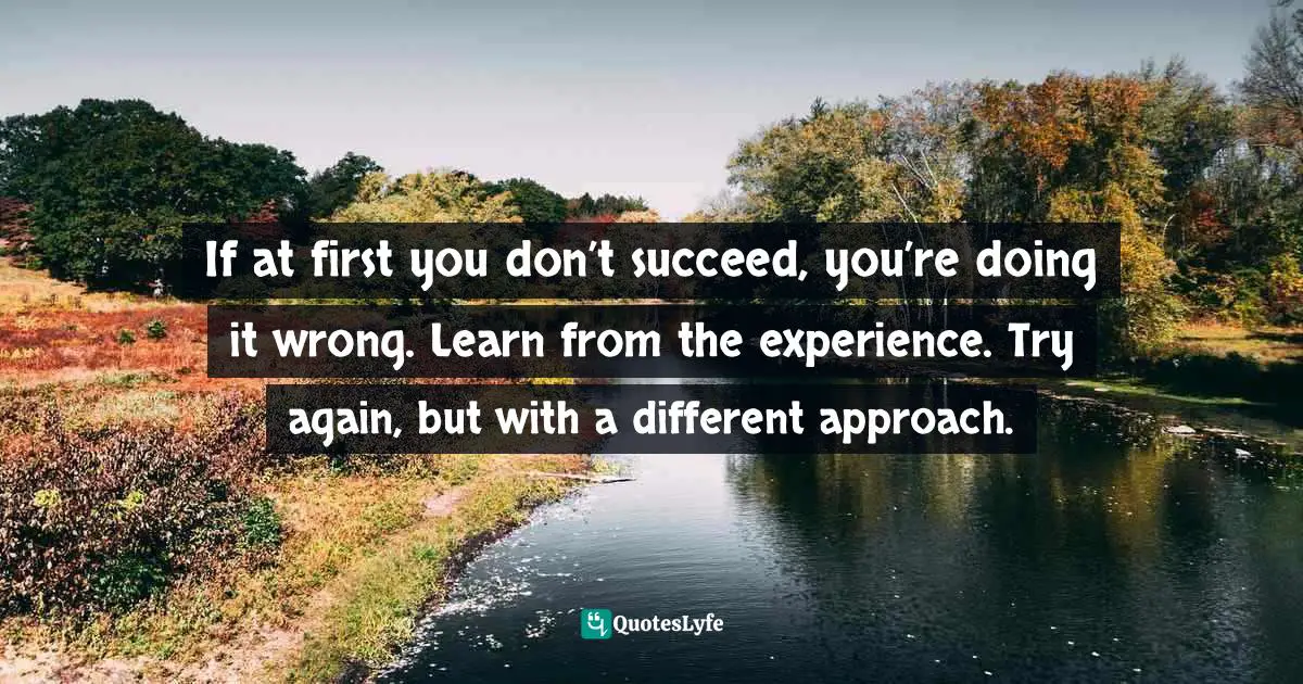 If at first you don’t succeed, you’re doing it wrong. Learn from the experience. Try again, but with a different approach.