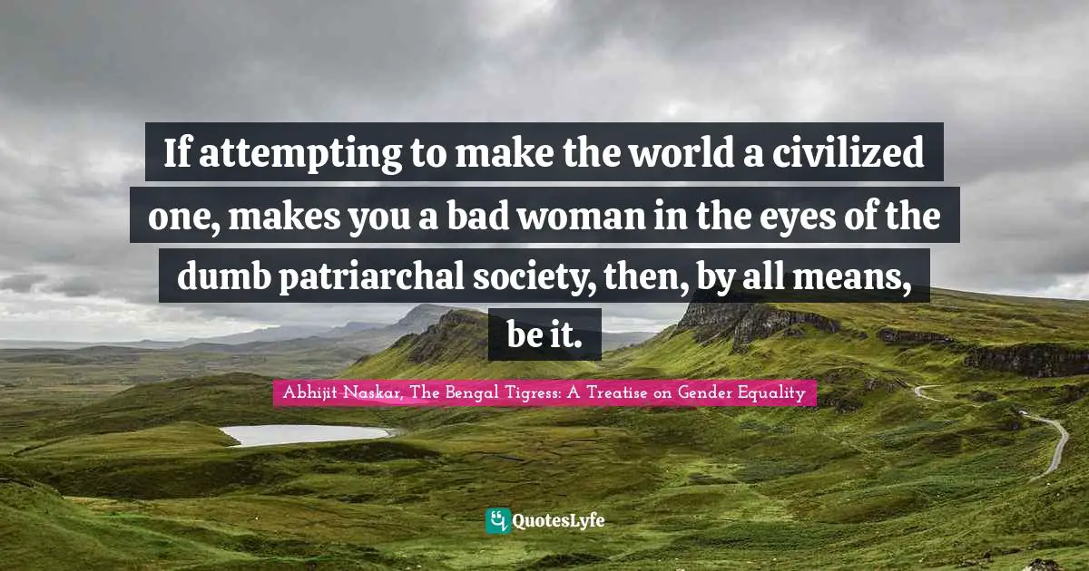 Women S Inspirational Quotes: "If attempting to make the world a civilized one, makes you a bad woman in the eyes of the dumb patriarchal society, then, by all means, be it."
